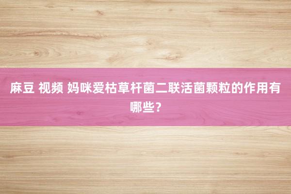 麻豆 视频 妈咪爱枯草杆菌二联活菌颗粒的作用有哪些？