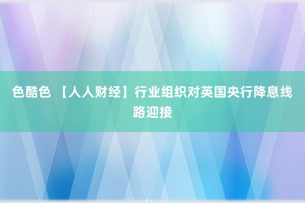 色酷色 【人人财经】行业组织对英国央行降息线路迎接