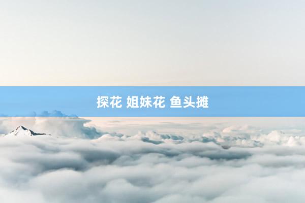 探花 姐妹花 鱼头摊
