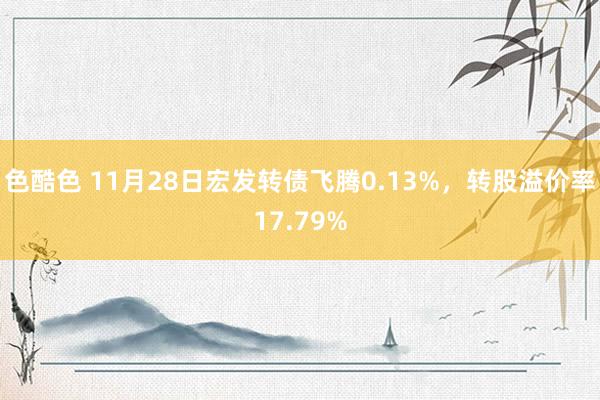 色酷色 11月28日宏发转债飞腾0.13%，转股溢价率17.79%