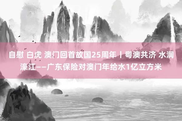 自慰 白虎 澳门回首故国25周年丨粤澳共济 水润濠江——广东保险对澳门年给水1亿立方米