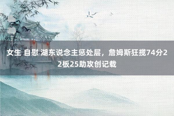 女生 自慰 湖东说念主惩处层，詹姆斯狂揽74分22板25助攻创记载