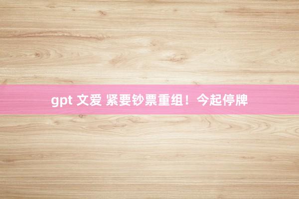 gpt 文爱 紧要钞票重组！今起停牌