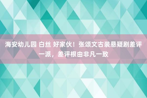 海安幼儿园 白丝 好家伙！张颂文古装悬疑剧差评一派，差评根由非凡一致