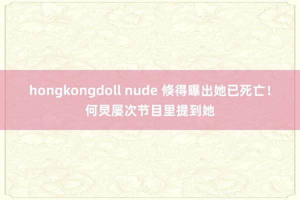 hongkongdoll nude 倏得曝出她已死亡！何炅屡次节目里提到她
