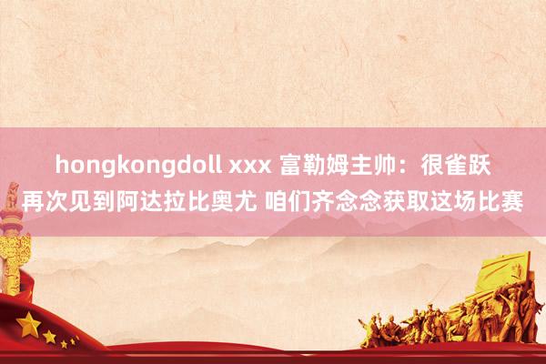 hongkongdoll xxx 富勒姆主帅：很雀跃再次见到阿达拉比奥尤 咱们齐念念获取这场比赛