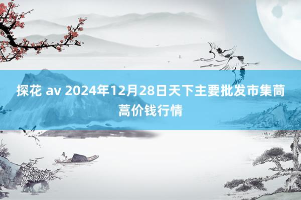 探花 av 2024年12月28日天下主要批发市集茼蒿价钱行情