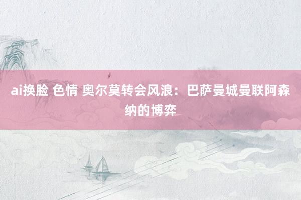 ai换脸 色情 奥尔莫转会风浪：巴萨曼城曼联阿森纳的博弈