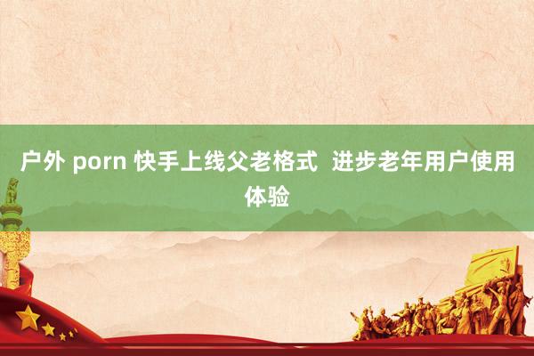 户外 porn 快手上线父老格式  进步老年用户使用体验