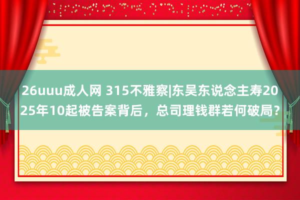 26uuu成人网 315不雅察|东吴东说念主寿2025年10起被告案背后，总司理钱群若何破局？