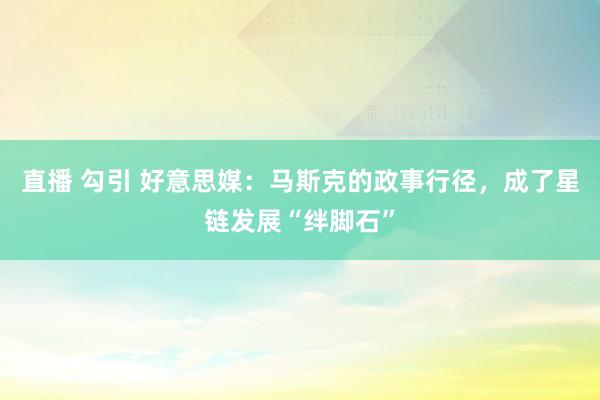 直播 勾引 好意思媒：马斯克的政事行径，成了星链发展“绊脚石”