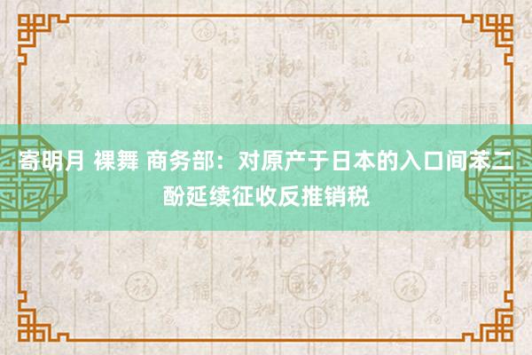 寄明月 裸舞 商务部：对原产于日本的入口间苯二酚延续征收反推销税