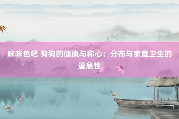 咪咪色吧 狗狗的健康与称心：分布与家庭卫生的遑急性