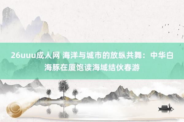 26uuu成人网 海洋与城市的放纵共舞：中华白海豚在厦饱读海域结伙春游