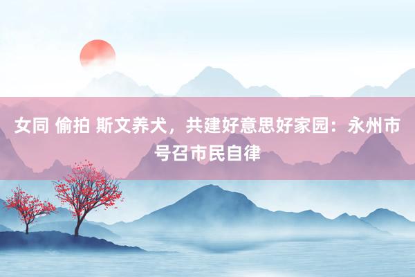 女同 偷拍 斯文养犬，共建好意思好家园：永州市号召市民自律