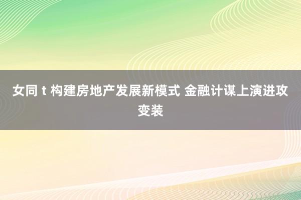 女同 t 构建房地产发展新模式 金融计谋上演进攻变装
