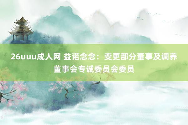 26uuu成人网 益诺念念:变更部分董事及调养董事会专诚委员会委员