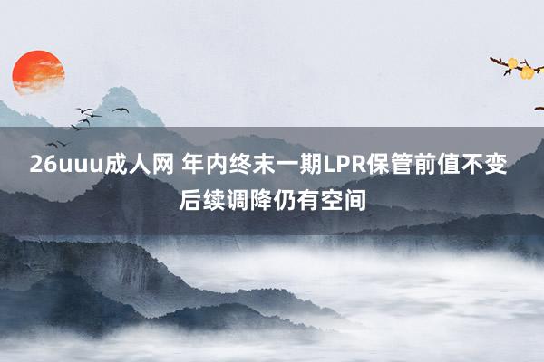 26uuu成人网 年内终末一期LPR保管前值不变 后续调降仍有空间