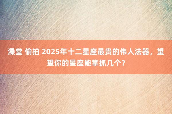 澡堂 偷拍 2025年十二星座最贵的伟人法器，望望你的星座能掌抓几个？