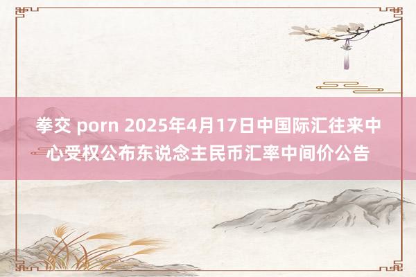 拳交 porn 2025年4月17日中国际汇往来中心受权公布东说念主民币汇率中间价公告